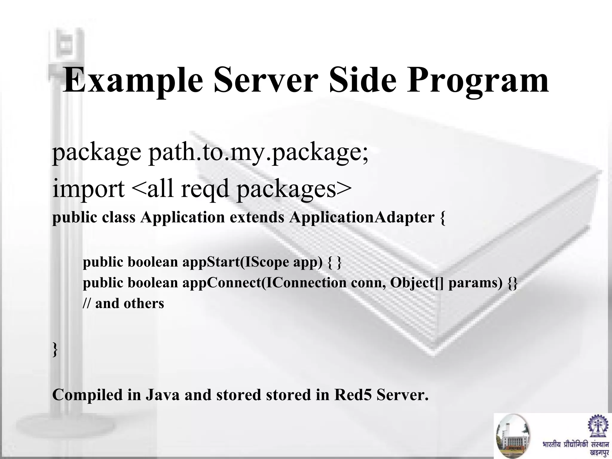 Example Server Side Program package path.to.my.package; import <all reqd packages> public class Application extends ApplicationAdapter { public boolean appStart(IScope app) { } public boolean appConnect(IConnection conn, Object[] params) {} // and others } Compiled in Java and stored stored in Red5 Server.  