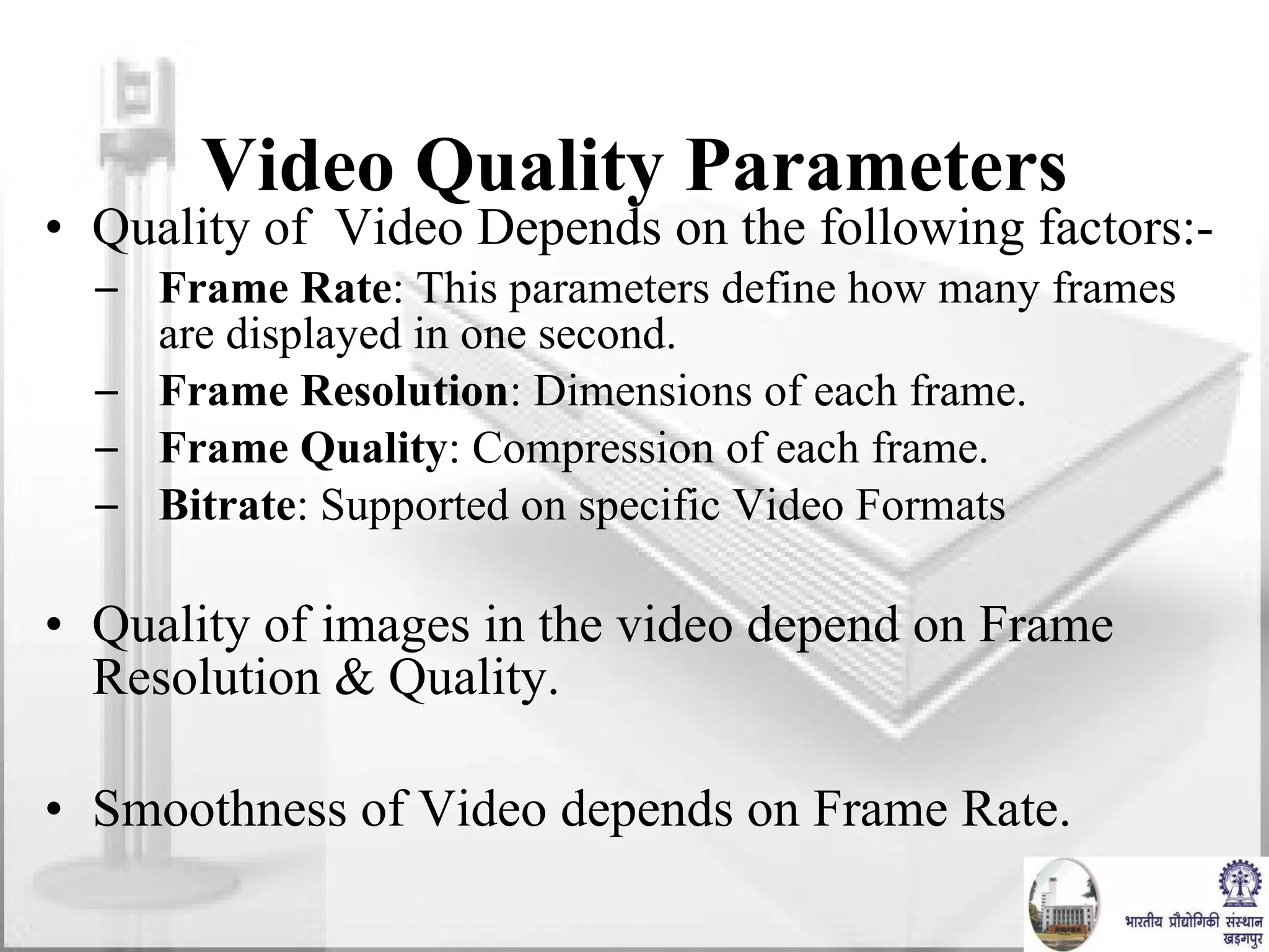 Video Quality Parameters Quality of  Video Depends on the following factors:- Frame Rate : This parameters define how many frames are displayed in one second.  Frame Resolution : Dimensions of each frame.  Frame Quality : Compression of each frame. Bitrate : Supported on specific Video Formats Quality of images in the video depend on Frame Resolution & Quality. Smoothness of Video depends on Frame Rate. 