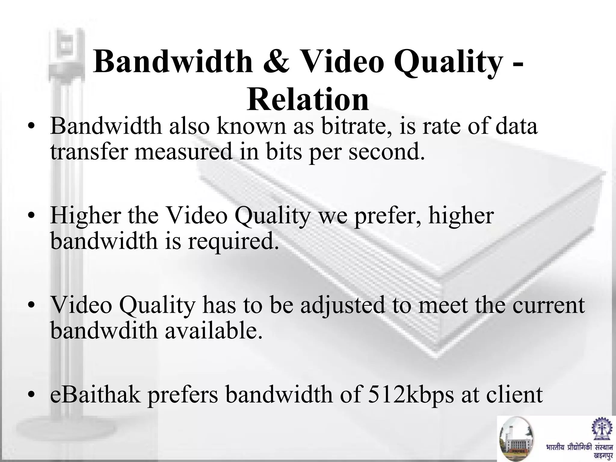 Bandwidth & Video Quality - Relation Bandwidth also known as bitrate, is rate of data  transfer measured in bits per second. Higher the Video Quality we prefer, higher bandwidth is required. Video Quality has to be adjusted to meet the current bandwdith available. eBaithak prefers bandwidth of 512kbps at client 
