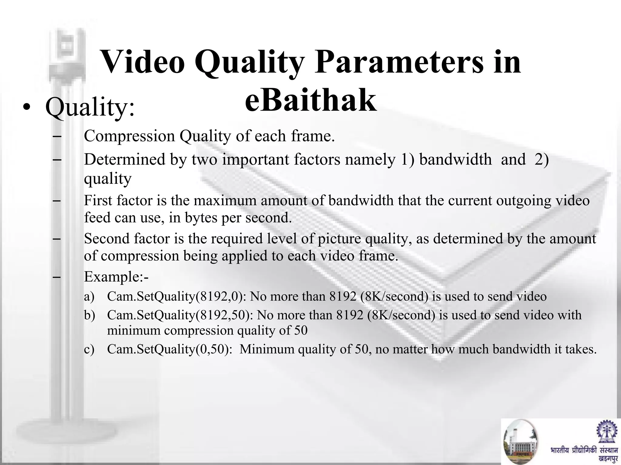Video Quality Parameters in eBaithak Quality:  Compression Quality of each frame.  Determined by two important factors namely 1) bandwidth  and  2) quality First factor is the maximum amount of bandwidth that the current outgoing video feed can use, in bytes per second.  Second factor is the required level of picture quality, as determined by the amount of compression being applied to each video frame.  Example:- Cam.SetQuality(8192,0): No more than 8192 (8K/second) is used to send video  Cam.SetQuality(8192,50): No more than 8192 (8K/second) is used to send video with minimum compression quality of 50  Cam.SetQuality(0,50):  Minimum quality of 50, no matter how much bandwidth it takes. 