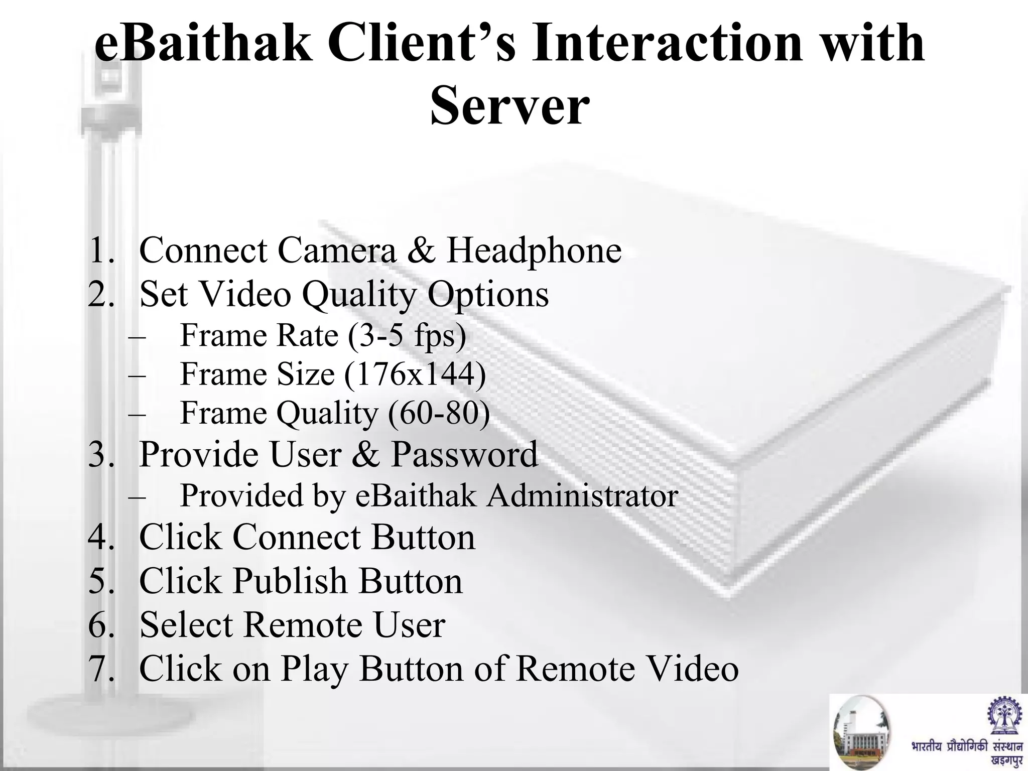 eBaithak Client’s Interaction with Server Connect Camera & Headphone Set Video Quality Options Frame Rate (3-5 fps) Frame Size (176x144) Frame Quality (60-80) Provide User & Password Provided by eBaithak Administrator Click Connect Button Click Publish Button Select Remote User Click on Play Button of Remote Video 
