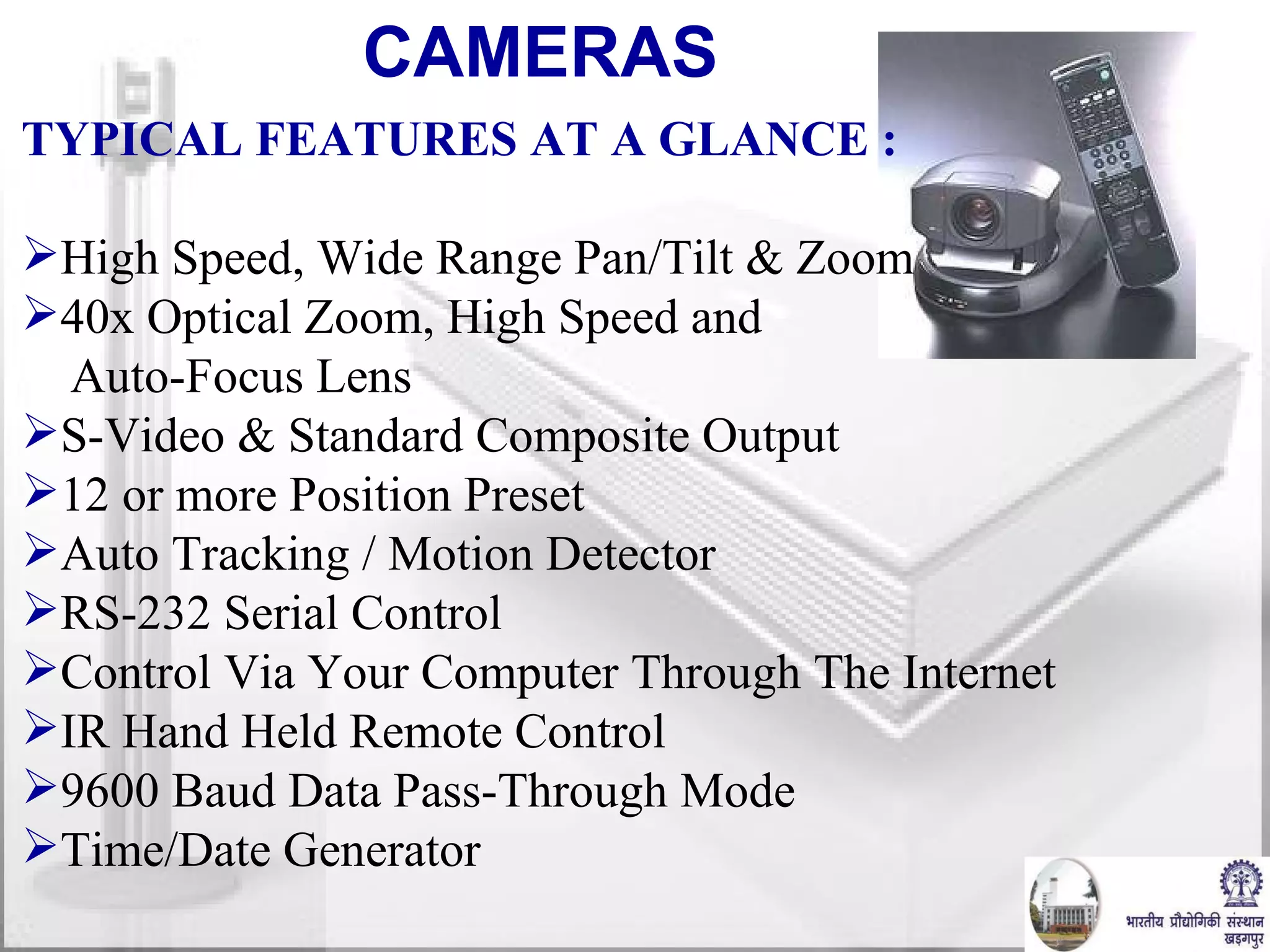 CAMERAS  TYPICAL FEATURES AT A GLANCE : High Speed, Wide Range Pan/Tilt & Zoom 40x Optical Zoom, High Speed and Auto-Focus Lens S-Video & Standard Composite Output 12 or more Position Preset Auto Tracking / Motion Detector RS-232 Serial Control  Control Via Your Computer Through The Internet IR Hand Held Remote Control 9600 Baud Data Pass-Through Mode Time/Date Generator 