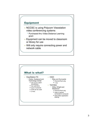 Equipment
 NCCSC is using Polycom Viewstation
 video conferencing systems
 • Purchased thru Video Distance Learning
     grant
 Equipment can be moved to classroom
 or library for use
 Will only require connecting power and
 network cable




What is what?
 ViewStation FX                H323
 •   Parker, Eastwood and      •   Riley and Sunnyside
     Technology Center              •   Point-to-Point only
      •   Join up to 3 add’n        •   1 mic
          connections
                               ViaVideo
      •   Can add Elmo
      •   Up to 4 cameras      •   Wilbur Wright and
                                   Westwood
      •   VCR can be used
                                    •   Point-to-Point only
      •   2 mics
                                    •   Uses a camera
                                        connected to computer
                                    •   Does allow application
                                        sharing




                                                                 3
 