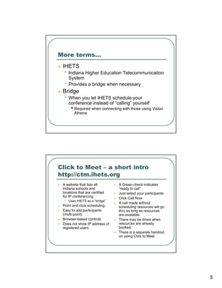 More terms…
 IHETS
  • Indiana Higher Education Telecommunication
      System
  •   Provides a bridge when necessary
 Bridge
  • When you let IHETS schedule your
      conference instead of “calling” yourself
       • Required when connecting with those using Vision
         Athena




Click to Meet – a short intro
http://ctm.ihets.org
 A website that lists all        A Green check indicates
 Indiana schools and             “ready to call”
 locations that are certified    Just select your participants
 for IP conferencing             Click Call Now
  •   Uses IHETS as a “bridge”
                                 A call made without
 Point and click scheduling      scheduling resources will go
 Easy to add participants        thru as long as resources
 (multi-point)                   are available.
 Browser-based controls          There may be times when
 Does not show IP address of     resources are already
 registered users                booked.
                                 There is a separate handout
                                 on using Click to Meet




                                                                 5
 