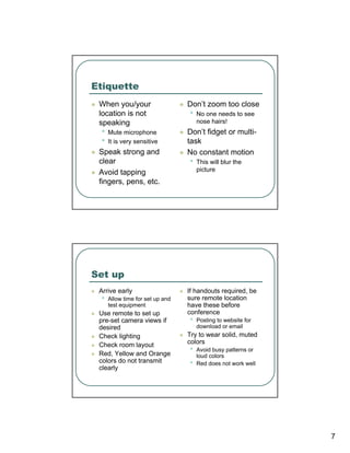 Etiquette
 When you/your                   Don’t zoom too close
 location is not                 •   No one needs to see
 speaking                            nose hairs!
 •   Mute microphone             Don’t fidget or multi-
 •   It is very sensitive        task
 Speak strong and                No constant motion
 clear                           •   This will blur the
 Avoid tapping                       picture
 fingers, pens, etc.




Set up
 Arrive early                    If handouts required, be
 •   Allow time for set up and   sure remote location
     test equipment              have these before
 Use remote to set up            conference
 pre-set camera views if         •   Posting to website for
 desired                             download or email
 Check lighting                  Try to wear solid, muted
 Check room layout               colors
 Red, Yellow and Orange
                                 •   Avoid busy patterns or
                                     loud colors
 colors do not transmit          •   Red does not work well
 clearly




                                                              7
 