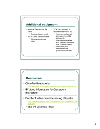 Additional equipment
    On the ViewStation FX                            VCR can be used to
    units                                            record conference, but…
      •   Elmo can be connected                       •   You may need signed
    VCR’s can be connected                                permission from ALL
                                                          participants
      •   Allows you to show a
                                                      •   Check into this before
          video
                                                          your conference to allow
                                                          time to get permission
                                                      •   Check with your
                                                          administrator for
                                                          guidance on this one!




Resources
Click-To-Meet tutorial
•   http://www.ihets.org/progserv/video/vidconf/tutorials/ctmtutorial.pdf

IP Video Information for Classroom
Instructors
•   http://www.ihets.org/progserv/video/vidconf/tutorials/instructors/ip_tutorial_instructors.html

Excellent video on conferencing etiquette
• http://www.doit.wisc.edu/Training/pte/video/media/VC1M
    bps.ram
• This link uses Real Player




                                                                                                     8
 