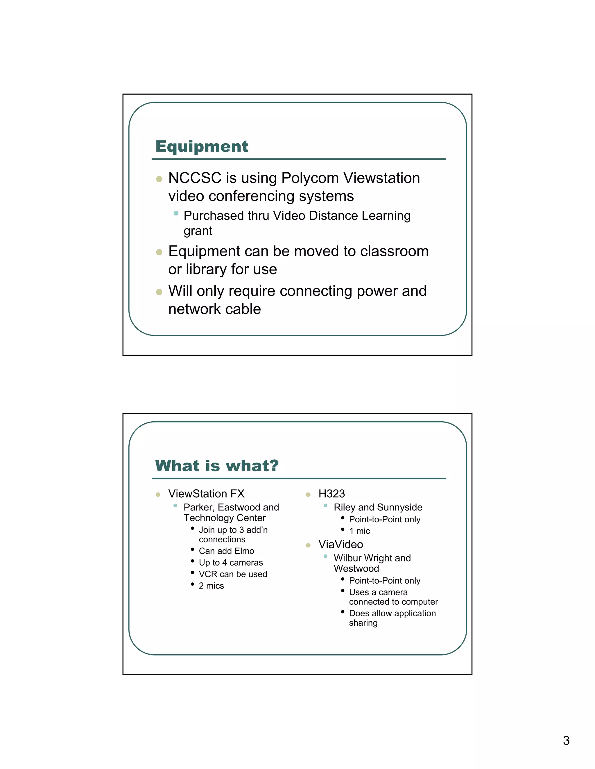 Equipment
 NCCSC is using Polycom Viewstation
 video conferencing systems
 • Purchased thru Video Distance Learning
     grant
 Equipment can be moved to classroom
 or library for use
 Will only require connecting power and
 network cable




What is what?
 ViewStation FX                H323
 •   Parker, Eastwood and      •   Riley and Sunnyside
     Technology Center              •   Point-to-Point only
      •   Join up to 3 add’n        •   1 mic
          connections
                               ViaVideo
      •   Can add Elmo
      •   Up to 4 cameras      •   Wilbur Wright and
                                   Westwood
      •   VCR can be used
                                    •   Point-to-Point only
      •   2 mics
                                    •   Uses a camera
                                        connected to computer
                                    •   Does allow application
                                        sharing




                                                                 3
 