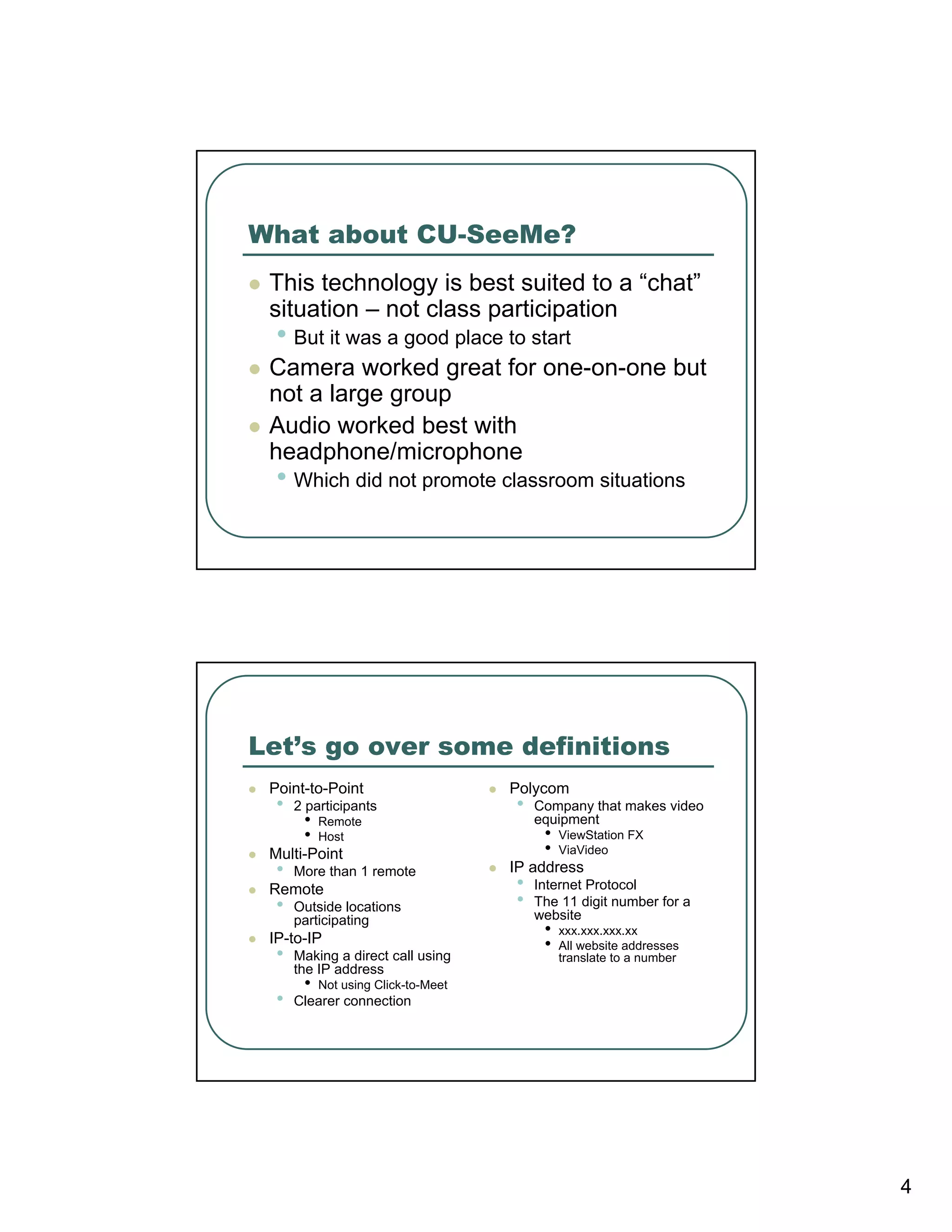 What about CU-SeeMe?
 This technology is best suited to a “chat”
 situation – not class participation
  • But it was a good place to start
 Camera worked great for one-on-one but
 not a large group
 Audio worked best with
 headphone/microphone
  • Which did not promote classroom situations




Let’s go over some definitions
 Point-to-Point                      Polycom
  •   2 participants                 •   Company that makes video
       •   Remote                        equipment
       •   Host                           •   ViewStation FX
 Multi-Point                              •   ViaVideo
  •   More than 1 remote             IP address
 Remote                              •   Internet Protocol
  •   Outside locations              •   The 11 digit number for a
      participating                      website
 IP-to-IP
                                          •   xxx.xxx.xxx.xx
                                          •   All website addresses
  •   Making a direct call using              translate to a number
      the IP address
       •   Not using Click-to-Meet
  •   Clearer connection




                                                                      4
 
