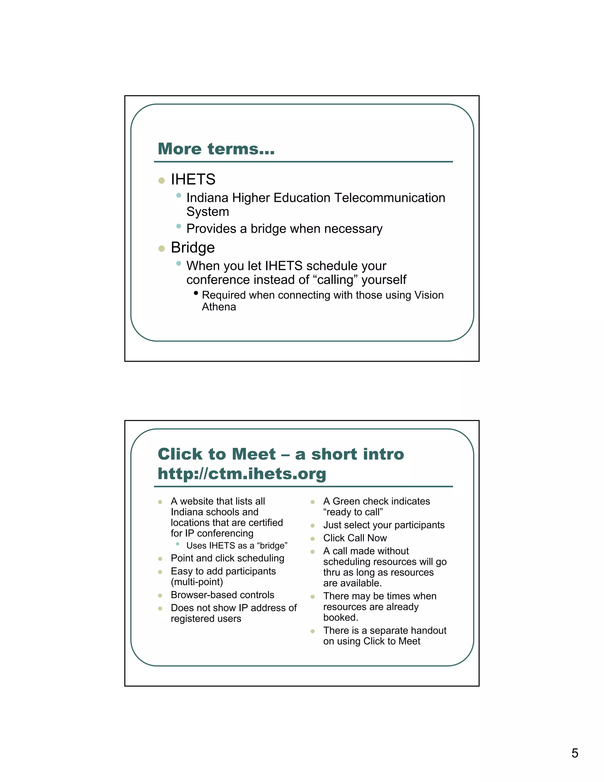 More terms…
 IHETS
  • Indiana Higher Education Telecommunication
      System
  •   Provides a bridge when necessary
 Bridge
  • When you let IHETS schedule your
      conference instead of “calling” yourself
       • Required when connecting with those using Vision
         Athena




Click to Meet – a short intro
http://ctm.ihets.org
 A website that lists all        A Green check indicates
 Indiana schools and             “ready to call”
 locations that are certified    Just select your participants
 for IP conferencing             Click Call Now
  •   Uses IHETS as a “bridge”
                                 A call made without
 Point and click scheduling      scheduling resources will go
 Easy to add participants        thru as long as resources
 (multi-point)                   are available.
 Browser-based controls          There may be times when
 Does not show IP address of     resources are already
 registered users                booked.
                                 There is a separate handout
                                 on using Click to Meet




                                                                 5
 
