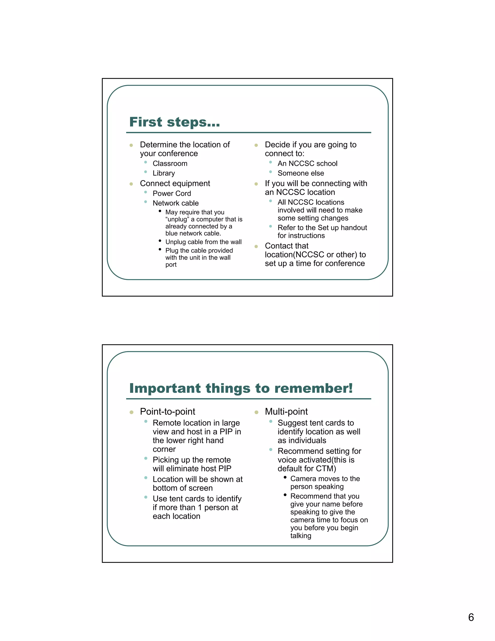 First steps…
 Determine the location of               Decide if you are going to
 your conference                         connect to:
  •   Classroom                           •   An NCCSC school
  •   Library                             •   Someone else
 Connect equipment                       If you will be connecting with
  •   Power Cord                         an NCCSC location
  •   Network cable                       •   All NCCSC locations
       •   May require that you               involved will need to make
           “unplug” a computer that is        some setting changes
           already connected by a
           blue network cable.
                                          •   Refer to the Set up handout
                                              for instructions
       •   Unplug cable from the wall
                                         Contact that
       •   Plug the cable provided
                                         location(NCCSC or other) to
           with the unit in the wall
           port                          set up a time for conference




Important things to remember!
 Point-to-point                          Multi-point
  •   Remote location in large            •   Suggest tent cards to
      view and host in a PIP in               identify location as well
      the lower right hand                    as individuals
      corner                              •   Recommend setting for
  •   Picking up the remote                   voice activated(this is
      will eliminate host PIP                 default for CTM)
  •   Location will be shown at                •   Camera moves to the
      bottom of screen                             person speaking
  •   Use tent cards to identify               •   Recommend that you
      if more than 1 person at                     give your name before
                                                   speaking to give the
      each location                                camera time to focus on
                                                   you before you begin
                                                   talking




                                                                             6
 