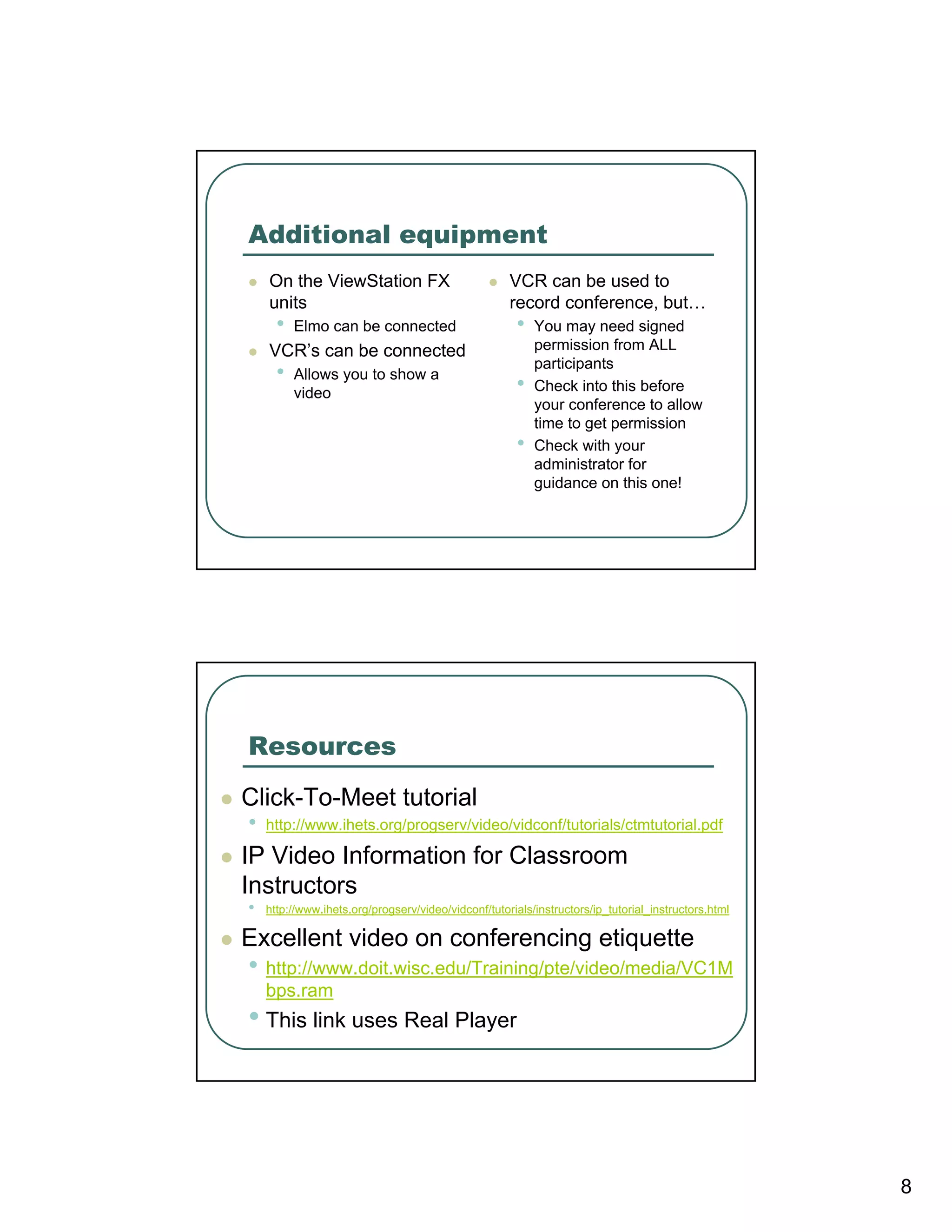 Additional equipment
    On the ViewStation FX                            VCR can be used to
    units                                            record conference, but…
      •   Elmo can be connected                       •   You may need signed
    VCR’s can be connected                                permission from ALL
                                                          participants
      •   Allows you to show a
                                                      •   Check into this before
          video
                                                          your conference to allow
                                                          time to get permission
                                                      •   Check with your
                                                          administrator for
                                                          guidance on this one!




Resources
Click-To-Meet tutorial
•   http://www.ihets.org/progserv/video/vidconf/tutorials/ctmtutorial.pdf

IP Video Information for Classroom
Instructors
•   http://www.ihets.org/progserv/video/vidconf/tutorials/instructors/ip_tutorial_instructors.html

Excellent video on conferencing etiquette
• http://www.doit.wisc.edu/Training/pte/video/media/VC1M
    bps.ram
• This link uses Real Player




                                                                                                     8
 