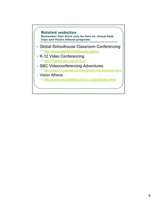 Related websites
Remember that there may be fees on virtual field
trips and Vision Athena programs

Global Schoolhouse Classroom Conferencing
• http://www.globalschoolhouse.org/cu/
K-12 Video Conferencing
• http://neirtec.terc.edu/k12vc/
SBC Videoconferencing Adventures
• http://www.kn.pacbell.com/wired/vidconf/adventures.html
Vision Athena
• http://www.visionathena.k12.in.us/pub/index.html




                                                            9
 