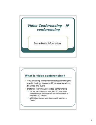 Video Conferencing – IP
      conferencing


          Some basic information




What is video conferencing?
 You are using video conferencing anytime you
 use technology to connect 2 or more locations
 by video and audio
 Distance learning uses video conferencing
 •   For the 2002/03 school year, NCCSC used video
     conferencing to broadcast the live rat dissection to
     other NCCSC schools
 •   NCCSC conducted a conference with teachers in
     Taiwan




                                                            1
 