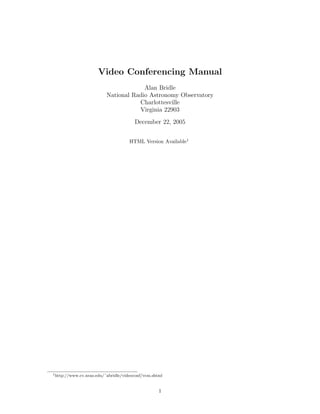 Video Conferencing Manual
                                      Alan Bridle
                         National Radio Astronomy Observatory
                                    Charlottesville
                                    Virginia 22903
                                       December 22, 2005


                                     HTML Version Available1




1 http://www.cv.nrao.edu/˜abridle/videoconf/vcm.shtml




                                                   1
 