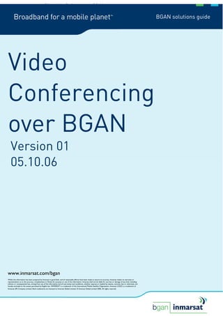 1/30              Video Conferencing over BGAN


                                                                                                                                                                               BGAN solutions guide




Video
Conferencing
over BGAN
   Version 01
   05.10.06




www.inmarsat.com/bgan
Whilst the information has been prepared by Inmarsat in good faith, and all reasonable efforts have been made to ensure its accuracy, Inmarsat makes no warranty or
representation as to the accuracy, completeness or fitness for purpose or use of the information. Inmarsat shall not be liable for any loss or damage of any kind, including
indirect or consequential loss, arising from use of the information and all warranties and conditions, whether express or implied by statute, common law or otherwise, are
hereby excluded to the extent permitted by English law. INMARSAT is a trademark of the International Mobile Satellite Organisation, Inmarsat LOGO is a trademark of
Inmarsat (IP) Company Limited. Both trademarks are licensed to Inmarsat Global Limited. © Inmarsat Global Limited 2006. All rights reserved.
 