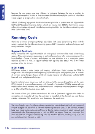 SECTION A



                 Because the two systems are very different, a 'gateway' between the two is required to
                 conference between ISDN and IP. This equipment would not normally be used in a school but
                 would be part of a regional or national network.

                 Schools purchasing equipment should consider the purchase of systems that will support both
                 ISDN and IP based conferencing. Where schools are moving from ISDN for their Internet access
                 to broadband access it is worth considering retaining the ISDN line for video conferencing with
                 other ISDN based users.



                 Running Costs
                 There are a number of ongoing charges associated with video conferencing. These include
                 support contracts for the video conferencing systems, ISDN connection and rental charges and
                 multipoint access charges.

                 Support Contracts
                 Many companies offer support contracts on small group and dedicated video conferencing
                 systems. These contracts can give access to technical support and offer system replacement if a
                 fault develops. Choice of contract will depend on how important it is to have your system
                 replaced quickly if it fails. A support contract can typically cost about 10% of the initial
                 purchase price, per annum.

                 ISDN Costs
                 ISDN costs include a rental charge and ongoing call charges. Rental charges for ISDN 2e
                 range from £60 - £90 per quarter depending upon the supplier and payment plan. A number
                 of payment plans charge a higher rental but include inclusive call allowances. Multiple ISDN
                 lines will incur multiple rental charges.

                 Local or national video conference calls are charged at the standard telephone rate for each
                 ISDN channel. A video conference using both channels of a standard ISDN 2e service will cost
                 the equivalent of two standard calls. International video conference calls are sometimes charges
                 on a different tariff to standard phone calls

                 The number of lines your system uses multiplies this cost. A system that supports three ISDN 2e
                 connections (six channels) will incur the equivalent of six calls if all the channels are used during
                 a video conference. This would also incur three times the rental costs.



                 The cost of regular use of a video conference system can be calculated and built into an annual
                 budget. Budgets will be easier to set after monitoring use for a year. As an example, Global
                 Leap uses video conferencing several times a day to make a mixture of local, national and
                 international calls. The average costs of calls are £200 per month. There are companies that
                 offer reduced call charges whilst making calls via standard BT lines, resulting in up to 30-40
                 per cent discount on the costs of calls.




            16   VIDEO CONFERENCING IN THE CLASSROOM
 