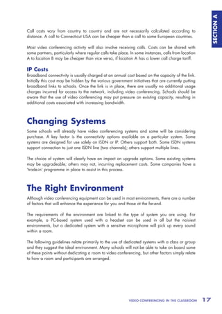 SECTION A
Call costs vary from country to country and are not necessarily calculated according to
distance. A call to Connecticut USA can be cheaper than a call to some European countries.

Most video conferencing activity will also involve receiving calls. Costs can be shared with
some partners, particularly where regular calls take place. In some instances, calls from location
A to location B may be cheaper than vice versa, if location A has a lower call charge tariff.

IP Costs
Broadband connectivity is usually charged at an annual cost based on the capacity of the link.
Initially this cost may be hidden by the various government initiatives that are currently putting
broadband links to schools. Once the link is in place, there are usually no additional usage
charges incurred for access to the network, including video conferencing. Schools should be
aware that the use of video conferencing may put pressure on existing capacity, resulting in
additional costs associated with increasing bandwidth.



Changing Systems
Some schools will already have video conferencing systems and some will be considering
purchase. A key factor is the connectivity options available on a particular system. Some
systems are designed for use solely on ISDN or IP. Others support both. Some ISDN systems
support connection to just one ISDN line (two channels); others support multiple lines.

The choice of system will clearly have an impact on upgrade options. Some existing systems
may be upgradeable; others may not, incurring replacement costs. Some companies have a
'trade-in' programme in place to assist in this process.



The Right Environment
Although video conferencing equipment can be used in most environments, there are a number
of factors that will enhance the experience for you and those at the far-end.

The requirements of the environment are linked to the type of system you are using. For
example, a PC-based system used with a headset can be used in all but the noisiest
environments, but a dedicated system with a sensitive microphone will pick up every sound
within a room.

The following guidelines relate primarily to the use of dedicated systems with a class or group
and they suggest the ideal environment. Many schools will not be able to take on board some
of these points without dedicating a room to video conferencing, but other factors simply relate
to how a room and participants are arranged.




                                                           VIDEO CONFERENCING IN THE CLASSROOM       17
 