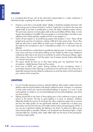 SECTION A



                 SOUND

                 It is considered that 85 per cent of the information disseminated in a video conference is
                 delivered aurally, so getting the audio right is essential.

                 •     Choose a room that is acoustically 'dead'. Ideally, it should be carpeted and have 'soft'
                       wall covering such as hessian boards or curtains. A good test is to stand in the room and
                       speak loudly. If you hear a reverberation or echo, the video conference system will too.
                       The worst case scenario is to have glass walls as the sound reflects off them. Bear in mind,
                       though, that people act as baffles; the more people in a room the better, and often a very
                       reflective room will be perfectly useable with five to ten people in it.
                 •     Switch off any heaters or air-conditioning systems that produce a 'hum'. These will be
                       picked up by sensitive microphones, making it difficult to hear quiet voices. The air flow
                       itself can also have a severe effect on audio input. A simple test is to place a tissue on
                       the table by the microphone to see if it disturbed by airflow. If it is, the audio may be
                       affected.
                 •     The room should be as undisturbed as possible by external noise. A camera that is set to
                       track voices and focus on the person talking can be 'fooled' by other noises. Multipoint
                       conferences often rely on the voice of a contributor to switch to the person talking - again
                       other noises in the room can 'fool' the system. Use of camera 'pre-set' buttons often helps
                       in a 'formal' environment.
                 •     The space should be laid out so that those taking part are equidistant from the
                       microphone - ideally between three and five metres.
                 •     Know how to MUTE your system. Muting switches off your microphone, which is
                       particularly important when listening to contributions from the far-end. Use of the mute is
                       especially important during multipoint conferences to avoid the audio control switching to
                       your camera at the wrong time.



                 LIGHTING

                 •     It is not normally necessary to bring in specialist lighting. Most modern systems have the
                       ability to adjust to local conditions with specific software controls. However, it is important
                       to have some control over natural and artificial lighting. In practice, if a room is to be
                       used regularly, it is better to cut out natural lighting and use artificial lighting, over which
                       you have control.
                 •     Lighting should fall on the faces of those taking part in the conference to give a good
                       picture to the far-end. The key to good lighting is to have no shadows. Shadows
                       effectively double the amount of movement the video conference system has to process
                       and thus the video quality can be significantly reduced. A simple test is to place your
                       hand about one foot from the top of the table surface where most participants will be. If
                       you can see a significant shadow the lighting is too direct. To reduce this effect use as
                       many diverse lights as possible. Diffusers can be placed over fluorescent lights. A light-
                       coloured table top, avoiding white, helps reflect light into the faces of the participants,
                       increasing image quality.




            18   VIDEO CONFERENCING IN THE CLASSROOM
 