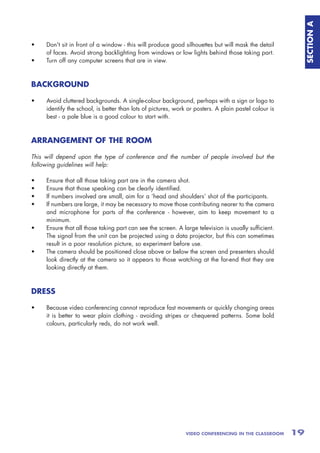 SECTION A
•    Don't sit in front of a window - this will produce good silhouettes but will mask the detail
     of faces. Avoid strong backlighting from windows or low lights behind those taking part.
•    Turn off any computer screens that are in view.



BACKGROUND

•    Avoid cluttered backgrounds. A single-colour background, perhaps with a sign or logo to
     identify the school, is better than lots of pictures, work or posters. A plain pastel colour is
     best - a pale blue is a good colour to start with.



ARRANGEMENT OF THE ROOM

This will depend upon the type of conference and the number of people involved but the
following guidelines will help:

•    Ensure that all those taking part are in the camera shot.
•    Ensure that those speaking can be clearly identified.
•    If numbers involved are small, aim for a ‘head and shoulders’ shot of the participants.
•    If numbers are large, it may be necessary to move those contributing nearer to the camera
     and microphone for parts of the conference - however, aim to keep movement to a
     minimum.
•    Ensure that all those taking part can see the screen. A large television is usually sufficient.
     The signal from the unit can be projected using a data projector, but this can sometimes
     result in a poor resolution picture, so experiment before use.
•    The camera should be positioned close above or below the screen and presenters should
     look directly at the camera so it appears to those watching at the far-end that they are
     looking directly at them.



DRESS

•    Because video conferencing cannot reproduce fast movements or quickly changing areas
     it is better to wear plain clothing - avoiding stripes or chequered patterns. Some bold
     colours, particularly reds, do not work well.




                                                               VIDEO CONFERENCING IN THE CLASSROOM     19
 