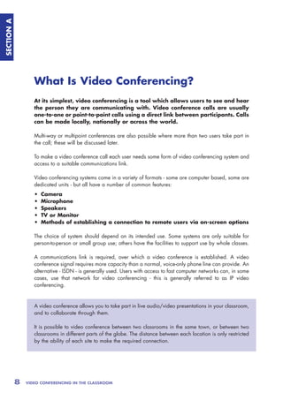 SECTION A




                   What Is Video Conferencing?
                   At its simplest, video conferencing is a tool which allows users to see and hear
                   the person they are communicating with. Video conference calls are usually
                   one-to-one or point-to-point calls using a direct link between participants. Calls
                   can be made locally, nationally or across the world.

                   Multi-way or multipoint conferences are also possible where more than two users take part in
                   the call; these will be discussed later.

                   To make a video conference call each user needs some form of video conferencing system and
                   access to a suitable communications link.

                   Video conferencing systems come in a variety of formats - some are computer based, some are
                   dedicated units - but all have a number of common features:
                   •   Camera
                   •   Microphone
                   •   Speakers
                   •   TV or Monitor
                   •   Methods of establishing a connection to remote users via on-screen options

                   The choice of system should depend on its intended use. Some systems are only suitable for
                   person-to-person or small group use; others have the facilities to support use by whole classes.

                   A communications link is required, over which a video conference is established. A video
                   conference signal requires more capacity than a normal, voice-only phone line can provide. An
                   alternative - ISDN - is generally used. Users with access to fast computer networks can, in some
                   cases, use that network for video conferencing - this is generally referred to as IP video
                   conferencing.



                   A video conference allows you to take part in live audio/video presentations in your classroom,
                   and to collaborate through them.

                   It is possible to video conference between two classrooms in the same town, or between two
                   classrooms in different parts of the globe. The distance between each location is only restricted
                   by the ability of each site to make the required connection.




            8   VIDEO CONFERENCING IN THE CLASSROOM
 