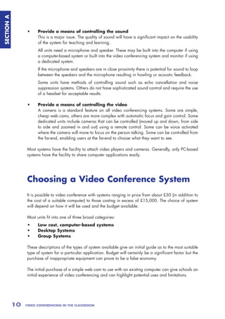 SECTION A



                 •     Provide a means of controlling the sound
                       This is a major issue. The quality of sound will have a significant impact on the usability
                       of the system for teaching and learning.
                       All units need a microphone and speaker. These may be built into the computer if using
                       a computer-based system or built into the video conferencing system and monitor if using
                       a dedicated system.
                       If the microphone and speakers are in close proximity there is potential for sound to loop
                       between the speakers and the microphone resulting in howling or acoustic feedback.
                       Some units have methods of controlling sound such as echo cancellation and noise
                       suppression systems. Others do not have sophisticated sound control and require the use
                       of a headset for acceptable results.

                 •     Provide a means of controlling the video
                       A camera is a standard feature on all video conferencing systems. Some are simple,
                       cheap web cams, others are more complex with automatic focus and gain control. Some
                       dedicated units include cameras that can be controlled (moved up and down, from side
                       to side and zoomed in and out) using a remote control. Some can be voice activated
                       where the camera will move to focus on the person talking. Some can be controlled from
                       the far-end, enabling users at the far-end to choose what they want to see.

                 Most systems have the facility to attach video players and cameras. Generally, only PC-based
                 systems have the facility to share computer applications easily.




                 Choosing a Video Conference System
                 It is possible to video conference with systems ranging in price from about £50 (in addition to
                 the cost of a suitable computer) to those costing in excess of £15,000. The choice of system
                 will depend on how it will be used and the budget available.

                 Most units fit into one of three broad categories:
                 •     Low cost, computer-based systems
                 •     Desktop Systems
                 •     Group Systems

                 These descriptions of the types of system available give an initial guide as to the most suitable
                 type of system for a particular application. Budget will certainly be a significant factor but the
                 purchase of inappropriate equipment can prove to be a false economy.

                 The initial purchase of a simple web cam to use with an existing computer can give schools an
                 initial experience of video conferencing and can highlight potential uses and limitations.




            10   VIDEO CONFERENCING IN THE CLASSROOM
 