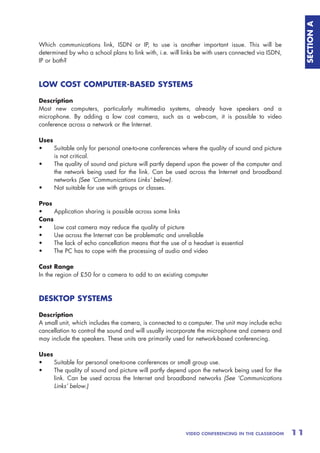 SECTION A
Which communications link, ISDN or IP, to use is another important issue. This will be
determined by who a school plans to link with, i.e. will links be with users connected via ISDN,
IP or both?



LOW COST COMPUTER-BASED SYSTEMS

Description
Most new computers, particularly multimedia systems, already have speakers and a
microphone. By adding a low cost camera, such as a web-cam, it is possible to video
conference across a network or the Internet.

Uses
•    Suitable only for personal one-to-one conferences where the quality of sound and picture
     is not critical.
•    The quality of sound and picture will partly depend upon the power of the computer and
     the network being used for the link. Can be used across the Internet and broadband
     networks (See ‘Communications Links’ below).
•    Not suitable for use with groups or classes.

Pros
•    Application sharing is possible across some links
Cons
•    Low cost camera may reduce the quality of picture
•    Use across the Internet can be problematic and unreliable
•    The lack of echo cancellation means that the use of a headset is essential
•    The PC has to cope with the processing of audio and video

Cost Range
In the region of £50 for a camera to add to an existing computer



DESKTOP SYSTEMS

Description
A small unit, which includes the camera, is connected to a computer. The unit may include echo
cancellation to control the sound and will usually incorporate the microphone and camera and
may include the speakers. These units are primarily used for network-based conferencing.

Uses
•    Suitable for personal one-to-one conferences or small group use.
•    The quality of sound and picture will partly depend upon the network being used for the
     link. Can be used across the Internet and broadband networks (See ‘Communications
     Links’ below.)




                                                          VIDEO CONFERENCING IN THE CLASSROOM      11
 