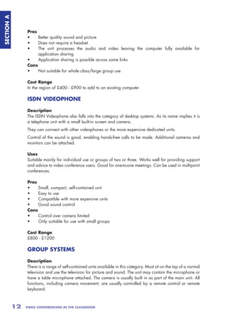 SECTION A



                 Pros
                 •    Better quality sound and picture
                 •    Does not require a headset
                 •    The unit processes the audio and video leaving the computer fully available for
                      application sharing
                 •    Application sharing is possible across some links
                 Cons
                 •    Not suitable for whole class/large group use

                 Cost Range
                 In the region of £400 - £900 to add to an existing computer

                 ISDN VIDEOPHONE

                 Description
                 The ISDN Videophone also falls into the category of desktop systems. As its name implies it is
                 a telephone unit with a small built-in screen and camera.
                 They can connect with other videophones or the more expensive dedicated units.
                 Control of the sound is good, enabling hands-free calls to be made. Additional cameras and
                 monitors can be attached.

                 Uses
                 Suitable mainly for individual use or groups of two or three. Works well for providing support
                 and advice to video conference users. Good for one-to-one meetings. Can be used in multipoint
                 conferences.

                 Pros
                 •    Small, compact, self-contained unit
                 •    Easy to use
                 •    Compatible with more expensive units
                 •    Good sound control
                 Cons
                 •    Control over camera limited
                 •    Only suitable for use with small groups

                 Cost Range
                 £800 - £1200

                 GROUP SYSTEMS

                 Description
                 There is a range of self-contained units available in this category. Most sit on the top of a normal
                 television and use the television for picture and sound. The unit may contain the microphone or
                 have a table microphone attached. The camera is usually built in as part of the main unit. All
                 functions, including camera movement, are usually controlled by a remote control or remote
                 keyboard.



            12   VIDEO CONFERENCING IN THE CLASSROOM
 