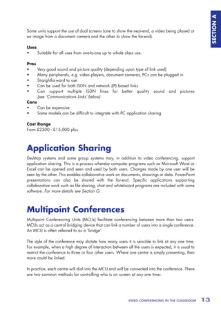 SECTION A
Some units support the use of dual screens (one to show the near-end, a video being played or
an image from a document camera and the other to show the far-end).

Uses
•    Suitable for all uses from one-to-one up to whole class use.

Pros
•      Very good sound and picture quality (depending upon type of link used)
•      Many peripherals, e.g. video players, document cameras, PCs can be plugged in
•      Straightforward to use
•      Can be used for both ISDN and network (IP) based links
•      Can support multiple ISDN lines for better quality sound and pictures
       (see ‘Communications Links’ below)
Cons
•    Can be expensive
•    Some models can be difficult to integrate with PC application sharing

Cost Range
From £2500 - £15,000 plus



Application Sharing
Desktop systems and some group systems may, in addition to video conferencing, support
application sharing. This is a process whereby computer programs such as Microsoft Word or
Excel can be opened and seen and used by both users. Changes made by one user will be
seen by the other. This enables collaborative work on documents, drawings or data. PowerPoint
presentations can also be shared with the far-end. Specific applications supporting
collaborative work such as file sharing, chat and whiteboard programs are included with some
software. For more details see Section G.



Multipoint Conferences
Multipoint Conferencing Units (MCUs) facilitate conferencing between more than two users.
MCUs act as a central bridging device that can link a number of users into a single conference.
An MCU is often referred to as a ‘bridge’.

The style of the conference may dictate how many users it is sensible to link at any one time.
For example, when a high degree of interaction between all the users is expected, it is usual to
restrict the conference to three or four other users. Where one centre is simply presenting, then
more could be linked.

In practice, each centre will dial into the MCU and will be connected into the conference. There
are two common methods for controlling who is on screen at any one time:




                                                          VIDEO CONFERENCING IN THE CLASSROOM       13
 