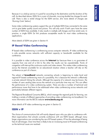 SECTION A
Because it is a dial-up service it is paid for according to the destination and the duration of the
call. As described above, ISDN 2e is a pair of channels, incurring double line charges for each
call. There is also a rental charge for the ISDN service. (For more details of charges see
‘Running Costs’ below.)

Some video conferencing systems support the use of multiple ISDN lines connected to the same
unit to give better quality sound and picture. This will only work if both users have the same
number of ISDN lines available. It also results in multiple call charges and line rental costs. In
practice, a single ISDN 2e link produces acceptable results for most video conferencing
applications.

More details of ISDN are given in Section H.

IP Based Video Conferencing

IP based video conferencing is conferencing across computer networks. IP video conferencing
is only possible across networks with sufficient capacity or bandwidth available for the
conference.

It is possible to video conference across the Internet but because there is no guarantee of
capacity from one end of a link to the other the results can be unpredictable. Points of
congestion will interrupt the continuous audio and video stream. This makes video conferencing
across the Internet unsuitable for an educational situation where a teacher will rely on the
conference as part of a lesson.

The advent of broadband networks connecting schools is beginning to make local and
regional IP based conferencing more of a possibility; this is because the network is effectively
a private network linking the schools. Although the capacity of a network may be known, the
number of users sending data across the network at a particular time may not. This can affect
the performance of a video conferencing system. There are also a number of technical and
performance issues that have to be addressed when video conferencing across networks and
particularly between different regions.

The Regional Broadband Consortia (RBCs), which manage the regional grids for learning, are
trialling a variety of different approaches of providing video conferencing via broadband. For
more information see the BECTa website www.becta.org.uk

More details of IP video conferencing are given in Section G.

ISDN v IP

The choice of communications link will mainly depend upon who you plan to conference with.
Most organisations that schools currently conference with are ISDN based, although many
larger organisations are considering the use of IP based systems. IP has the advantage of being
free of call charges. Over time there is likely to be an increasing move to IP based conferencing
as the technical issues are resolved.




                                                           VIDEO CONFERENCING IN THE CLASSROOM        15
 