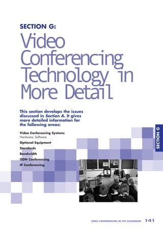 SECTION G:


V deo
 i
Con e enc ng
   fr i
Techno og i
      l y n
Mor De a l
   e ti
This section develops the issues
discussed in Section A. It gives
more detailed information for
the following areas:




                                                                               SECTION G
Video Conferencing Systems
Hardware, Software
Optional Equipment
Standards
Bandwidth
ISDN Conferencing
IP Conferencing




                                   VIDEO CONFERENCING IN THE CLASSROOM   141
 