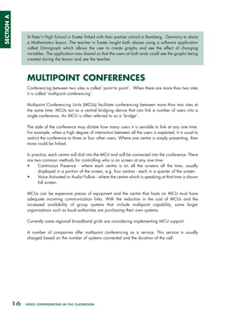 SECTION A




                 St Peter’s High School in Exeter linked with their partner school in Bamberg, Germany to share
                 a Mathematics lesson. The teacher in Exeter taught both classes using a software application
                 called Omnigraph which allows the user to create graphs and see the effect of changing
                 variables. The application was shared so that the users at both ends could see the graphs being
                 created during the lesson and see the teacher.



                 MULTIPOINT CONFERENCES
                 Conferencing between two sites is called ‘point to point’. When there are more than two sites
                 it is called ‘multipoint conferencing’.

                 Multipoint Conferencing Units (MCUs) facilitate conferencing between more than two sites at
                 the same time. MCUs act as a central bridging device that can link a number of users into a
                 single conference. An MCU is often referred to as a ‘bridge’.

                 The style of the conference may dictate how many users it is sensible to link at any one time.
                 For example, when a high degree of interaction between all the users is expected, it is usual to
                 restrict the conference to three or four other users. Where one centre is simply presenting, then
                 more could be linked.

                 In practice, each centre will dial into the MCU and will be connected into the conference. There
                 are two common methods for controlling who is on screen at any one time:
                 •     Continuous Presence - where each centre is on all the screens all the time, usually
                       displayed in a portion of the screen, e.g. four centres - each in a quarter of the screen.
                 •     Voice Activated or Audio Follow - where the centre which is speaking at that time is shown
                       full screen.

                 MCUs can be expensive pieces of equipment and the centre that hosts an MCU must have
                 adequate incoming communication links. With the reduction in the cost of MCUs and the
                 increased availability of group systems that include multipoint capability, some larger
                 organisations such as local authorities are purchasing their own systems.

                 Currently some regional broadband grids are considering implementing MCU support.

                 A number of companies offer multipoint conferencing as a service. This service is usually
                 charged based on the number of systems connected and the duration of the call.




            16   VIDEO CONFERENCING IN THE CLASSROOM
 