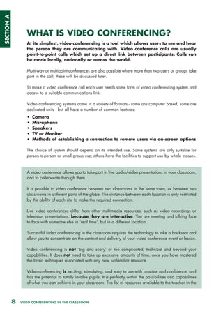 SECTION A




                   WHAT IS VIDEO CONFERENCING?
                   At its simplest, video conferencing is a tool which allows users to see and hear
                   the person they are communicating with. Video conference calls are usually
                   point-to-point calls which set up a direct link between participants. Calls can
                   be made locally, nationally or across the world.

                   Multi-way or multipoint conferences are also possible where more than two users or groups take
                   part in the call; these will be discussed later.

                   To make a video conference call each user needs some form of video conferencing system and
                   access to a suitable communications link.

                   Video conferencing systems come in a variety of formats - some are computer based, some are
                   dedicated units - but all have a number of common features:
                   •   Camera
                   •   Microphone
                   •   Speakers
                   •   TV or Monitor
                   •   Methods of establishing a connection to remote users via on-screen options

                   The choice of system should depend on its intended use. Some systems are only suitable for
                   person-to-person or small group use; others have the facilities to support use by whole classes.



                   A video conference allows you to take part in live audio/video presentations in your classroom,
                   and to collaborate through them.

                   It is possible to video conference between two classrooms in the same town, or between two
                   classrooms in different parts of the globe. The distance between each location is only restricted
                   by the ability of each site to make the required connection.

                   Live video conferences differ from other multimedia resources, such as video recordings or
                   television presentations, because they are interactive. You are meeting and talking face
                   to face with someone else in ‘real time’, but in a different location.

                   Successful video conferencing in the classroom requires the technology to take a backseat and
                   allow you to concentrate on the content and delivery of your video conference event or lesson.

                   Video conferencing is not ‘big and scary’ or too complicated, technical and beyond your
                   capabilities. It does not need to take up excessive amounts of time, once you have mastered
                   the basic techniques associated with any new, unfamiliar resource.

                   Video conferencing is exciting, stimulating, and easy to use with practice and confidence, and
                   has the potential to totally involve pupils. It is perfectly within the possibilities and capabilities
                   of what you can achieve in your classroom. The list of resources available to the teacher in the



            8   VIDEO CONFERENCING IN THE CLASSROOM
 
