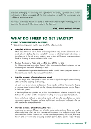 SECTION A
classroom is changing and becoming more sophisticated day by day. Equipment based on new
technologies is being developed all the time, extending our ability to communicate and
collaborate with greater ease.

However, it is ultimately the skill and ability of the teacher in harnessing the technology that will
determine the success of video conferencing in the classroom.

                                                             Mike Griffith, Global-Leap.com




WHAT DO I NEED TO GET STARTED?
VIDEO CONFERENCING SYSTEMS
A video conferencing system must be able to fulfil the following tasks:

•     Establish a link to another user
      Much as a telephone call is made by dialling another user, a video conference call is
      made either by dialling the other user’s ISDN number or selecting the network address of
      the other user if the unit is on a network. Most systems will have an on-screen address
      book or directory in which numbers can be stored.

•     Enable the user to hear and see the user at the far-end
      (in video conference terminology ‘far-end’ refers to the video conferencing system you are
      contacting and ‘near-end’ refers to your end).
      All video conferencing systems need speakers and a suitable screen (computer monitor or
      television/video monitor depending on the system).

•     Provide a means of controlling the sound
      This is a major issue. The quality of sound will have a significant impact on the usability
      of the system for teaching and learning.
      All units need a microphone and speaker. These may be built into the computer if using
      a computer-based system or built into the video conferencing system and monitor if using
      a dedicated system.
      If the microphone and speakers are in close proximity there is potential for sound to loop
      between the speakers and the microphone resulting in howling or acoustic feedback.
      Some units have methods of controlling sound such as echo cancellation and noise
      suppression systems. Others do not have sophisticated sound control and require the use
      of a headset for acceptable results.


•     Provide a means of controlling the video
      A camera is a standard feature on all video conferencing systems. Some are simple,
      cheap web cams, others are more complex with automatic focus and gain control. Some
      dedicated units include cameras that can be controlled (moved up and down, from side
      to side and zoomed in and out) using a remote control. Some can be voice activated


                                                               VIDEO CONFERENCING IN THE CLASSROOM      9
 