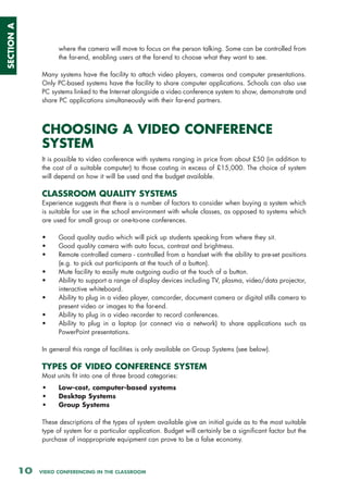 SECTION A



                       where the camera will move to focus on the person talking. Some can be controlled from
                       the far-end, enabling users at the far-end to choose what they want to see.

                 Many systems have the facility to attach video players, cameras and computer presentations.
                 Only PC-based systems have the facility to share computer applications. Schools can also use
                 PC systems linked to the Internet alongside a video conference system to show, demonstrate and
                 share PC applications simultaneously with their far-end partners.



                 CHOOSING A VIDEO CONFERENCE
                 SYSTEM
                 It is possible to video conference with systems ranging in price from about £50 (in addition to
                 the cost of a suitable computer) to those costing in excess of £15,000. The choice of system
                 will depend on how it will be used and the budget available.

                 CLASSROOM QUALITY SYSTEMS
                 Experience suggests that there is a number of factors to consider when buying a system which
                 is suitable for use in the school environment with whole classes, as opposed to systems which
                 are used for small group or one-to-one conferences.

                 •     Good quality audio which will pick up students speaking from where they sit.
                 •     Good quality camera with auto focus, contrast and brightness.
                 •     Remote controlled camera - controlled from a handset with the ability to pre-set positions
                       (e.g. to pick out participants at the touch of a button).
                 •     Mute facility to easily mute outgoing audio at the touch of a button.
                 •     Ability to support a range of display devices including TV, plasma, video/data projector,
                       interactive whiteboard.
                 •     Ability to plug in a video player, camcorder, document camera or digital stills camera to
                       present video or images to the far-end.
                 •     Ability to plug in a video recorder to record conferences.
                 •     Ability to plug in a laptop (or connect via a network) to share applications such as
                       PowerPoint presentations.

                 In general this range of facilities is only available on Group Systems (see below).

                 TYPES OF VIDEO CONFERENCE SYSTEM
                 Most units fit into one of three broad categories:
                 •     Low-cost, computer-based systems
                 •     Desktop Systems
                 •     Group Systems

                 These descriptions of the types of system available give an initial guide as to the most suitable
                 type of system for a particular application. Budget will certainly be a significant factor but the
                 purchase of inappropriate equipment can prove to be a false economy.




            10   VIDEO CONFERENCING IN THE CLASSROOM
 