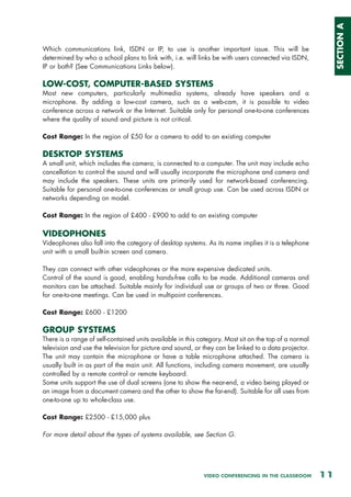 SECTION A
Which communications link, ISDN or IP, to use is another important issue. This will be
determined by who a school plans to link with, i.e. will links be with users connected via ISDN,
IP or both? (See Communications Links below).

LOW-COST, COMPUTER-BASED SYSTEMS
Most new computers, particularly multimedia systems, already have speakers and a
microphone. By adding a low-cost camera, such as a web-cam, it is possible to video
conference across a network or the Internet. Suitable only for personal one-to-one conferences
where the quality of sound and picture is not critical.

Cost Range: In the region of £50 for a camera to add to an existing computer

DESKTOP SYSTEMS
A small unit, which includes the camera, is connected to a computer. The unit may include echo
cancellation to control the sound and will usually incorporate the microphone and camera and
may include the speakers. These units are primarily used for network-based conferencing.
Suitable for personal one-to-one conferences or small group use. Can be used across ISDN or
networks depending on model.

Cost Range: In the region of £400 - £900 to add to an existing computer

VIDEOPHONES
Videophones also fall into the category of desktop systems. As its name implies it is a telephone
unit with a small built-in screen and camera.

They can connect with other videophones or the more expensive dedicated units.
Control of the sound is good, enabling hands-free calls to be made. Additional cameras and
monitors can be attached. Suitable mainly for individual use or groups of two or three. Good
for one-to-one meetings. Can be used in multipoint conferences.

Cost Range: £600 - £1200

GROUP SYSTEMS
There is a range of self-contained units available in this category. Most sit on the top of a normal
television and use the television for picture and sound, or they can be linked to a data projector.
The unit may contain the microphone or have a table microphone attached. The camera is
usually built in as part of the main unit. All functions, including camera movement, are usually
controlled by a remote control or remote keyboard.
Some units support the use of dual screens (one to show the near-end, a video being played or
an image from a document camera and the other to show the far-end). Suitable for all uses from
one-to-one up to whole-class use.

Cost Range: £2500 - £15,000 plus

For more detail about the types of systems available, see Section G.




                                                            VIDEO CONFERENCING IN THE CLASSROOM        11
 