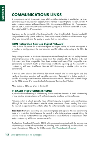 SECTION A




                 COMMUNICATIONS LINKS
                 A communications link is required, over which a video conference is established. A video
                 conference signal requires more capacity than a normal, voice-only phone line can provide. A
                 video conference system will use either an ISDN link or network (IP) based link. Some systems
                 can use both. Classroom-quality video conferencing requires a minimum bandwidth of 128K.
                 This might be ISDN or IP connectivity.

                 Key issues are the bandwidth of the link and quality of service of the link. Greater bandwidth
                 can give better quality picture and sound. There are a number of technical constraints that might
                 affect your bandwidth and the quality of service that you can achieve.

                 ISDN (Integrated Services Digital Network)
                 ISDN is a dial up service but as its name implies is a digital service. ISDN can be supplied in
                 a number of configurations; the most common used for video conferencing is the ISDN 2e
                 service.

                 Being dial-up it is used in much the same way as a normal telephone line. It is simply a matter
                 of dialling the number of the far-end; a direct link is then established for the duration of the call.
                 Both users must have compatible ISDN lines installed and have ISDN compatible video
                 conferencing equipment. ISDN is implemented worldwide, opening up the possibility of
                 conferencing with users in different countries. ISDN is currently a reliable option for video
                 conferencing.

                 In the UK ISDN services are available from British Telecom and in some regions are also
                 available from other suppliers such as cable companies. Because it is a dial-up service it is
                 paid for according to the destination and the duration of the call. There is also a rental charge
                 for the ISDN service. (For more details of charges see ‘Running Costs’ below.)

                 More details of ISDN are given in Section G.

                 IP-BASED VIDEO CONFERENCING
                 IP-based video conferencing is conferencing across computer networks. IP video conferencing
                 is only possible across networks with sufficient capacity available for the conference.

                 Networks within a school generally have sufficient capacity to support video conferencing.
                 Although the capacity of a network may be known, the number of users sending data across
                 the network at a particular time will also affect the performance of a video conferencing system.

                 Broadband networks connecting schools is making local and regional IP-based conferencing
                 more of a possibility; this is because the network is effectively a private network linking the
                 schools. There is a number of technical and performance issues that have to be addressed when
                 video conferencing within and between networks.

                 The Regional Broadband Consortia (RBCs), which manage the regional grids for learning, are
                 implementing a variety of approaches for providing video conferencing via broadband. For
                 more information on RBCs see the BECTa website http://broadband.ngfl.gov.uk.


            12   VIDEO CONFERENCING IN THE CLASSROOM
 