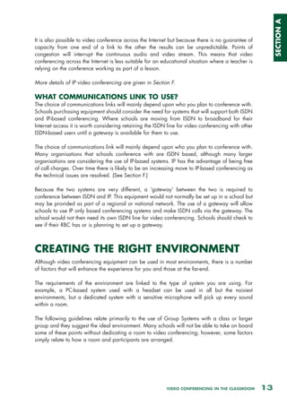 SECTION A
It is also possible to video conference across the Internet but because there is no guarantee of
capacity from one end of a link to the other the results can be unpredictable. Points of
congestion will interrupt the continuous audio and video stream. This means that video
conferencing across the Internet is less suitable for an educational situation where a teacher is
relying on the conference working as part of a lesson.

More details of IP video conferencing are given in Section F.

WHAT COMMUNICATIONS LINK TO USE?
The choice of communications links will mainly depend upon who you plan to conference with.
Schools purchasing equipment should consider the need for systems that will support both ISDN
and IP-based conferencing. Where schools are moving from ISDN to broadband for their
Internet access it is worth considering retaining the ISDN line for video conferencing with other
ISDN-based users until a gateway is available for them to use.

The choice of communications link will mainly depend upon who you plan to conference with.
Many organisations that schools conference with are ISDN based, although many larger
organisations are considering the use of IP-based systems. IP has the advantage of being free
of call charges. Over time there is likely to be an increasing move to IP-based conferencing as
the technical issues are resolved. (See Section F.)

Because the two systems are very different, a ‘gateway’ between the two is required to
conference between ISDN and IP. This equipment would not normally be set up in a school but
may be provided as part of a regional or national network. The use of a gateway will allow
schools to use IP only based conferencing systems and make ISDN calls via the gateway. The
school would not then need its own ISDN line for video conferencing. Schools should check to
see if their RBC has or is planning to set up a gateway.



CREATING THE RIGHT ENVIRONMENT
Although video conferencing equipment can be used in most environments, there is a number
of factors that will enhance the experience for you and those at the far-end.

The requirements of the environment are linked to the type of system you are using. For
example, a PC-based system used with a headset can be used in all but the noisiest
environments, but a dedicated system with a sensitive microphone will pick up every sound
within a room.

The following guidelines relate primarily to the use of Group Systems with a class or larger
group and they suggest the ideal environment. Many schools will not be able to take on board
some of these points without dedicating a room to video conferencing; however, some factors
simply relate to how a room and participants are arranged.




                                                          VIDEO CONFERENCING IN THE CLASSROOM       13
 