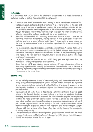 SECTION A



                 SOUND
                 It is considered that 85 per cent of the information disseminated in a video conference is
                 delivered aurally, so getting the audio right is a high priority.

                 •     Choose a room that is acoustically ‘dead’. Ideally, it should be carpeted and have ‘soft’
                       wall covering such as hessian boards or curtains. A good test is to stand in the room and
                       speak loudly. If you hear a reverberation or echo, the video conference system will too.
                       The worst case scenario is to have glass walls as the sound reflects off them. Bear in mind,
                       though, that people act as baffles; the more people in a room the better, and often a very
                       reflective room will be perfectly useable with five to ten people in it.
                 •     Switch off any heaters or air-conditioning systems that produce a ‘hum’. These will be
                       picked up by sensitive microphones, making it difficult to hear quiet voices. The air flow
                       itself can also have a severe effect on audio input. A simple test is to place a tissue on
                       the table by the microphone to see if it disturbed by airflow. If it is, the audio may be
                       affected.
                 •     The room should be as undisturbed as possible by external noise. A camera that is set to
                       track voices and focus on the person talking can be ‘fooled’ by other noises. Multipoint
                       conferences often rely on the voice of a contributor to switch to the person talking - again
                       other noises in the room can ‘fool’ the system. Use of camera ‘pre-set’ buttons often helps
                       in a ‘formal’ environment.
                 •     The space should be laid out so that those taking part are equidistant from the
                       microphone - ideally between three and five metres.
                 •     Know how to MUTE your system. Muting switches off your microphone, which is
                       particularly important when listening to contributions from the far-end. Use of the mute is
                       especially important during multipoint conferences to avoid the audio control switching to
                       your camera at the wrong time.

                 LIGHTING

                 •     It is not normally necessary to bring in specialist lighting. Most modern systems have the
                       ability to adjust to local conditions with specific software controls. However, it is important
                       to have some control over natural and artificial lighting. In practice, if a room is to be
                       used regularly, it is better to cut out natural lighting and use artificial lighting, over which
                       you have control.
                 •     Lighting should fall on the faces of those taking part in the conference to give a good
                       picture to the far-end. The key to good lighting is to have no shadows. Shadows
                       effectively double the amount of movement the video conference system has to process
                       and thus the video quality can be significantly reduced. A simple test is to place your
                       hand about one foot from the top of the table surface where most participants will be. If
                       you can see a significant shadow the lighting is too direct. To reduce this effect use as
                       many diverse lights as possible. Diffusers can be placed over fluorescent lights. A light-
                       coloured table top, avoiding white, helps reflect light into the faces of the participants,
                       increasing image quality.
                 •     Don’t sit in front of a window - this will produce good silhouettes but will mask the detail
                       of faces. Avoid strong backlighting from windows or low lights behind those taking part.
                 •     Turn off any computer screens that are in view.




            14   VIDEO CONFERENCING IN THE CLASSROOM
 