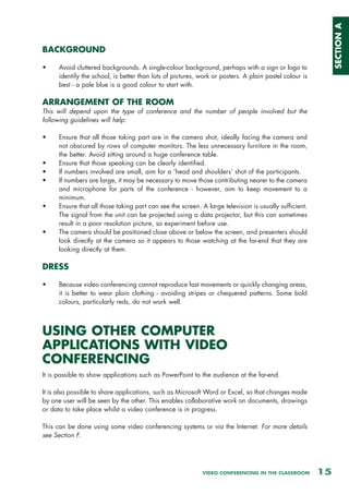 SECTION A
BACKGROUND

•     Avoid cluttered backgrounds. A single-colour background, perhaps with a sign or logo to
      identify the school, is better than lots of pictures, work or posters. A plain pastel colour is
      best - a pale blue is a good colour to start with.

ARRANGEMENT OF THE ROOM
This will depend upon the type of conference and the number of people involved but the
following guidelines will help:

•     Ensure that all those taking part are in the camera shot, ideally facing the camera and
      not obscured by rows of computer monitors. The less unnecessary furniture in the room,
      the better. Avoid sitting around a huge conference table.
•     Ensure that those speaking can be clearly identified.
•     If numbers involved are small, aim for a ‘head and shoulders’ shot of the participants.
•     If numbers are large, it may be necessary to move those contributing nearer to the camera
      and microphone for parts of the conference - however, aim to keep movement to a
      minimum.
•     Ensure that all those taking part can see the screen. A large television is usually sufficient.
      The signal from the unit can be projected using a data projector, but this can sometimes
      result in a poor resolution picture, so experiment before use.
•     The camera should be positioned close above or below the screen, and presenters should
      look directly at the camera so it appears to those watching at the far-end that they are
      looking directly at them.

DRESS

•     Because video conferencing cannot reproduce fast movements or quickly changing areas,
      it is better to wear plain clothing - avoiding stripes or chequered patterns. Some bold
      colours, particularly reds, do not work well.



USING OTHER COMPUTER
APPLICATIONS WITH VIDEO
CONFERENCING
It is possible to show applications such as PowerPoint to the audience at the far-end.

It is also possible to share applications, such as Microsoft Word or Excel, so that changes made
by one user will be seen by the other. This enables collaborative work on documents, drawings
or data to take place whilst a video conference is in progress.

This can be done using some video conferencing systems or via the Internet. For more details
see Section F.




                                                            VIDEO CONFERENCING IN THE CLASSROOM         15
 