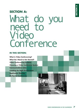 SECTION A
SECTION A:


What do you
need to
Video
Conference
IN THIS SECTION:

What Is Video Conferencing?
What Do I Need to Get Started?
Video Conferencing Systems
Choosing a Video Conference System
Communications Links
Creating the Right Environment
Application Sharing
Multipoint Conferences




                                     VIDEO CONFERENCING IN THE CLASSROOM   7
 