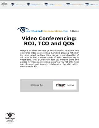 E-Guide


 Video Conferencing:
  ROI, TCO and QOS
Despite, or even because of, the economic recession, the
enterprise video conferencing market is growing. Whether
it's room-based, desktop, telepresence, or an integration of
all three -- the business value of video conferencing is
undeniable. This E-Guide will help you develop plans and
polices for video conferencing, ensuring you not only meet
user demands and improve collaboration, but also deliver
measureable ROI.




          Sponsored By:
 