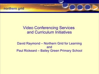 Video Conferencing Services  and Curriculum Initiatives David Raymond – Northern Grid for Learning and  Paul Rickeard – Bailey Green Primary School 