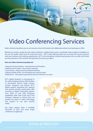 Video Conferencing Services
Video conferencing allows you to see, converse, share information and collaborate without ever leaving your office

Whether you need a simple four-site video conference, a global video event, a worldwide video-endpoint installation or
the use of a public video room far away from home – ACT’s video offerings allow you to choose the service that best
suits your business and meeting requirements. ACT is the only global conferencing provider who can offer all of these
services anywhere in the world at the high level of service you expect.

How can Video Conferencing help me?

• Improve Communications - read reactions and emotions
• Build trust and respect - face-to-face meetings
• Cost savings - reduce travel and related expenses
• Improve quality of life - by minimizing your need to travel
• Build teams - share goals, expectations and commitment to a cause

ACT's global footprint is unsurpassed in
the video bridging industry. With facilities
in Amsterdam, Boston, Kuala Lumpur,
London, Singapore and Sydney, ACT's
global support, expanded port capacity
and network provider partnerships offer
customers multiple networking options
from ISDN, IP and ATM backbone
capabilities. With both H.320 and H.323
transport methods to choose from, we
provide the latest in video technology
and support to suit your specific
needs..

Our video support team is available
24x7x365 so each and every single
conference is supported.




                                   www.acttel.com
Australia | Canada | France | Germany | Hong Kong | Malaysia | Netherlands | Singapore | United Kingdom | United States
 