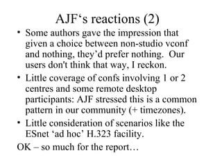 AJF‘s reactions (2) Some authors gave the impression that given a choice between non-studio vconf and nothing, they’d prefer nothing.  Our users don't think that way, I reckon. Little coverage of confs involving 1 or 2 centres and some remote desktop participants: AJF stressed this is a common pattern in our community (+ timezones). Little consideration of scenarios like the ESnet ‘ad hoc’ H.323 facility. OK – so much for the report… 
