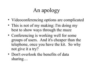An apology Videoconferencing options are complicated This is not of my making: I'm doing my best to show ways through the maze Conferencing is working well for some groups of users.  And it's cheaper than the telephone, once you have the kit.  So why not give it a try? Don't overlook the benefits of data sharing… 