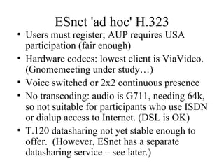 ESnet 'ad hoc' H.323 Users must register; AUP requires USA participation (fair enough) Hardware codecs: lowest client is ViaVideo.  (Gnomemeeting under study…) Voice switched or 2x2 continuous presence No transcoding: audio is G711, needing 64k, so not suitable for participants who use ISDN or dialup access to Internet. (DSL is OK) T.120 datasharing not yet stable enough to offer.  (However, ESnet has a separate datasharing service – see later.) 