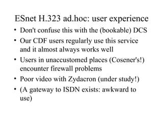 ESnet H.323 ad.hoc: user experience Don't confuse this with the (bookable) DCS Our CDF users regularly use this service and it almost always works well Users in unaccustomed places (Cosener's!) encounter firewall problems Poor video with Zydacron (under study!) (A gateway to ISDN exists: awkward to use) 