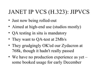 JANET IP VCS (H.323): JIPVCS Just now being rolled-out Aimed at high-end use (studios mostly) QA testing in situ is mandatory They want to QA-test at 2Mb/s They grudgingly OK'ed our Zydacron at 768k, though it hadn't really passed We have no production experience as yet – some booked usage for early December 