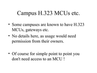 Campus H.323 MCUs etc. Some campuses are known to have H.323 MCUs, gateways etc. No details here, as usage would need permission from their owners. Of course for simple point to point you don't need access to an MCU ! 