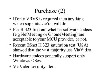 Purchase (2) If only VRVS is required then anything which supports vic/rat will do For H.323 find out whether software codecs (e.g NetMeeting or GnomeMeeting) are acceptable to your MCU provider, or not. Recent ESnet H.323 saturation test (USA) showed that the vast majority use ViaVideo. Hardware codecs generally support only Windows OSes. ViaVideo security alert. 